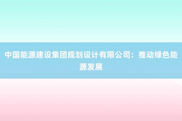 中国能源建设集团规划设计有限公司：推动绿色能源发展